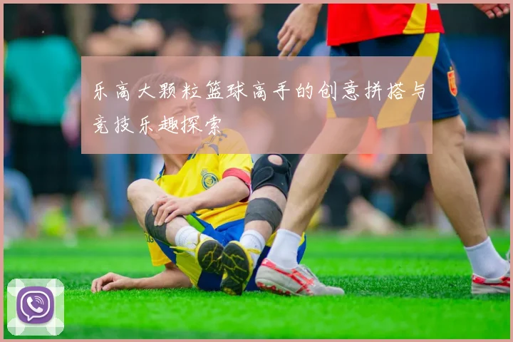 乐高大颗粒篮球高手的创意拼搭与竞技乐趣探索