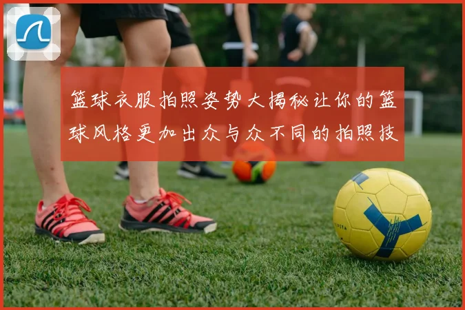 篮球衣服拍照姿势大揭秘让你的篮球风格更加出众与众不同的拍照技巧分享