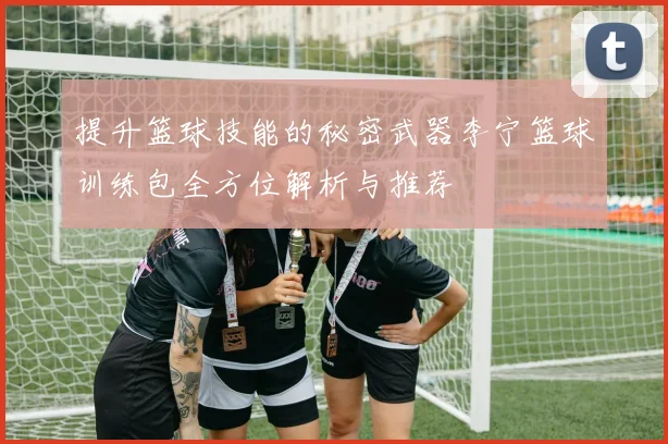 提升篮球技能的秘密武器李宁篮球训练包全方位解析与推荐