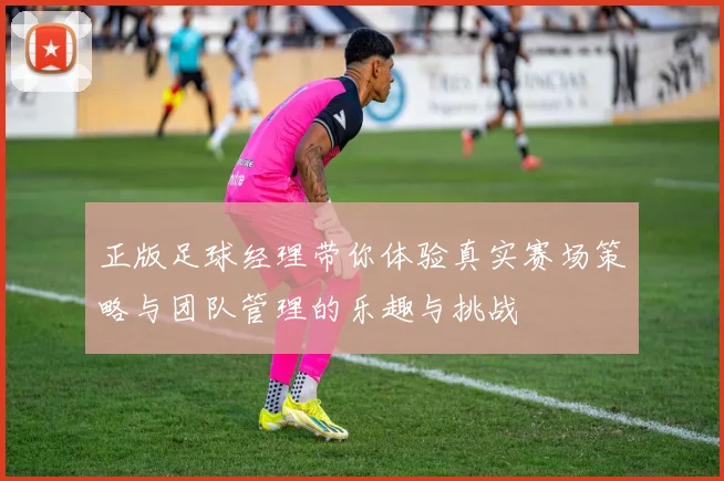 正版足球经理带你体验真实赛场策略与团队管理的乐趣与挑战
