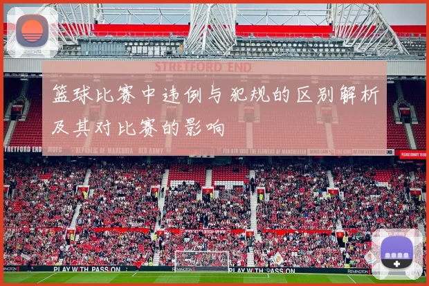 篮球比赛中违例与犯规的区别解析及其对比赛的影响