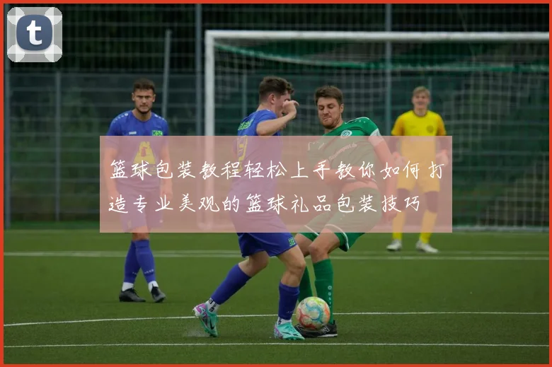 篮球包装教程轻松上手教你如何打造专业美观的篮球礼品包装技巧